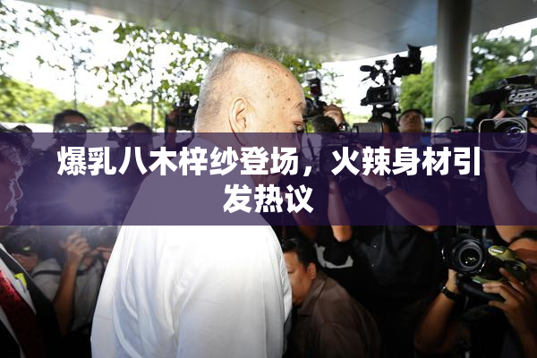 爆乳八木梓纱登场，火辣身材引发热议
