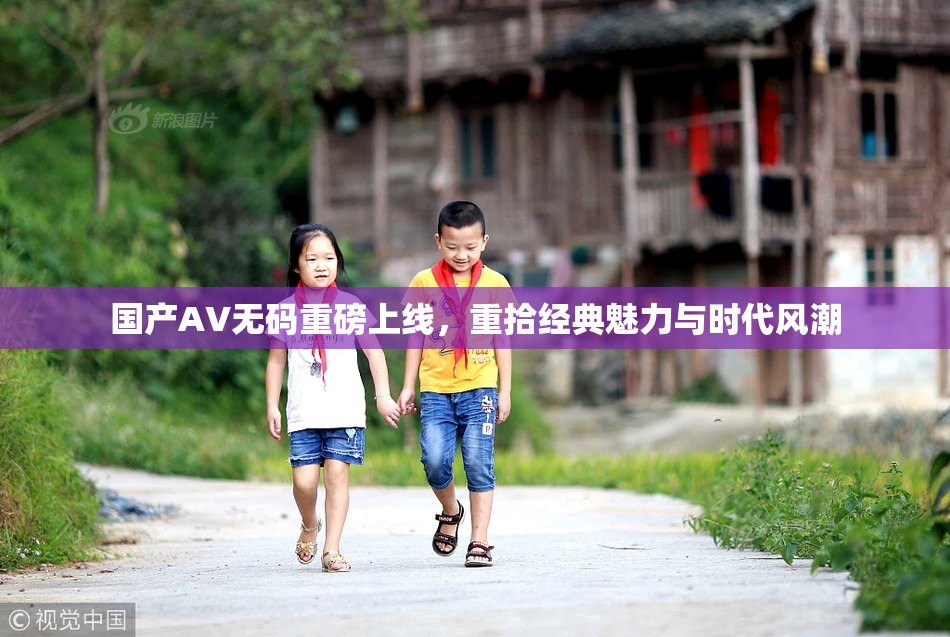 国产AV无码重磅上线，重拾经典魅力与时代风潮