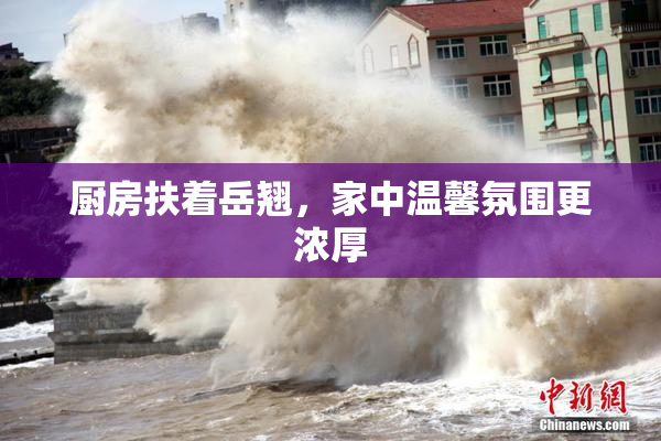 厨房扶着岳翘，家中温馨氛围更浓厚
