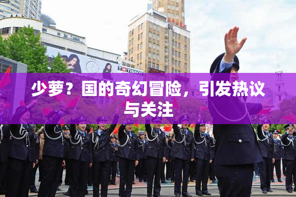 少萝？国的奇幻冒险，引发热议与关注