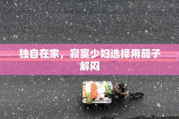 独自在家，寂寞少妇选择用茄子解闷