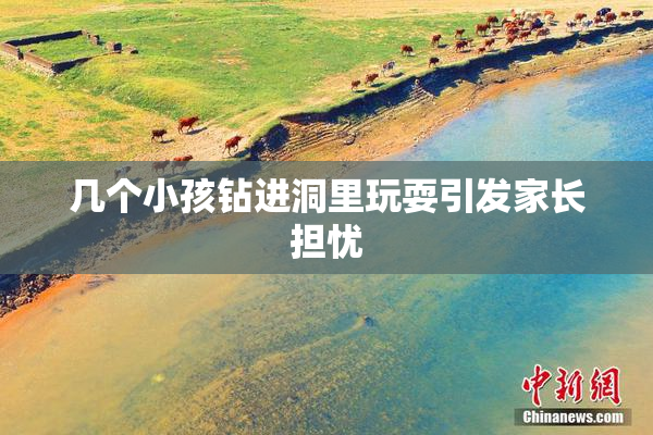 几个小孩钻进洞里玩耍引发家长担忧