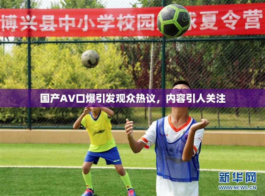 国产AV口爆引发观众热议，内容引人关注
