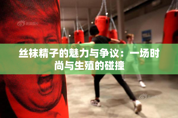 丝袜精子的魅力与争议：一场时尚与生殖的碰撞
