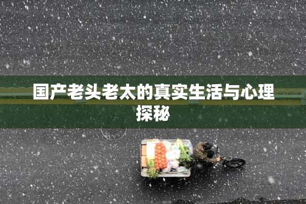 国产老头老太的真实生活与心理探秘
