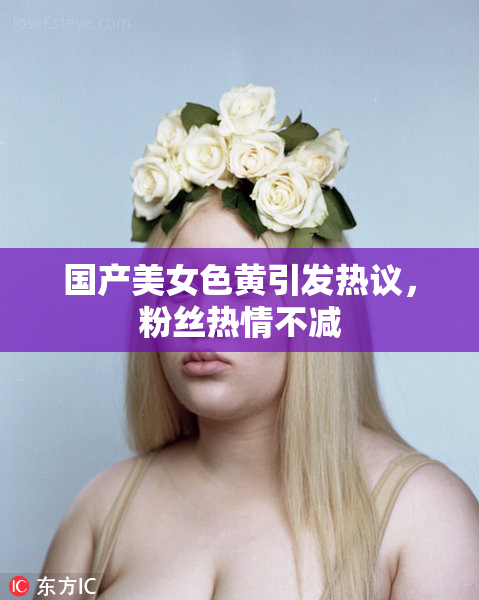 国产美女色黄引发热议，粉丝热情不减