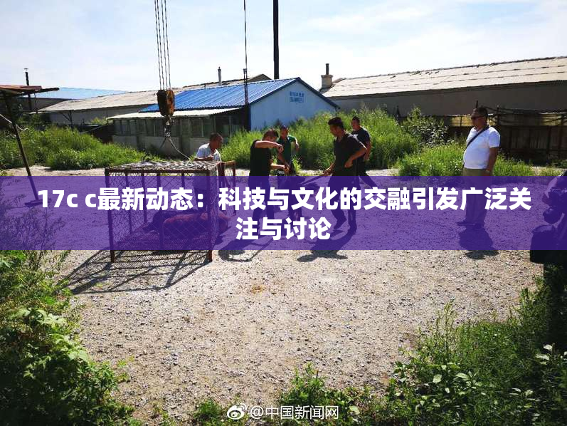 17c c最新动态：科技与文化的交融引发广泛关注与讨论