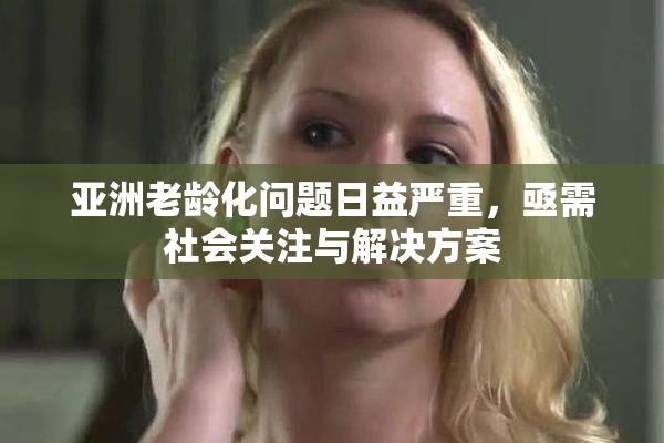 亚洲老龄化问题日益严重，亟需社会关注与解决方案