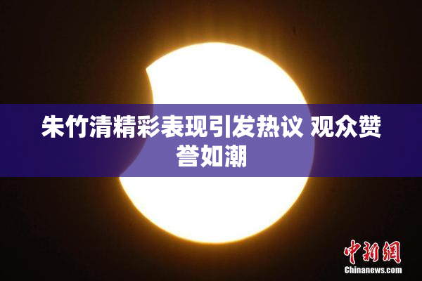 朱竹清精彩表现引发热议 观众赞誉如潮