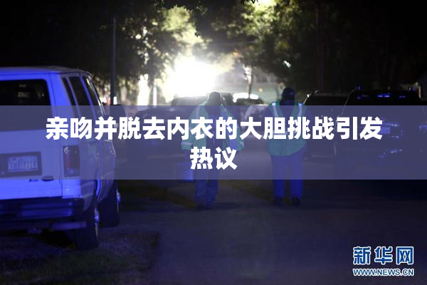 亲吻并脱去内衣的大胆挑战引发热议