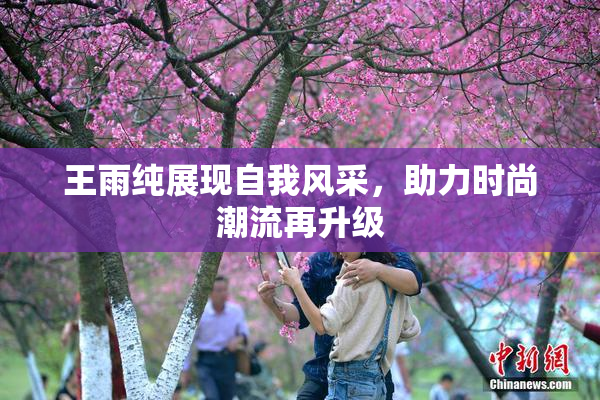 王雨纯展现自我风采，助力时尚潮流再升级