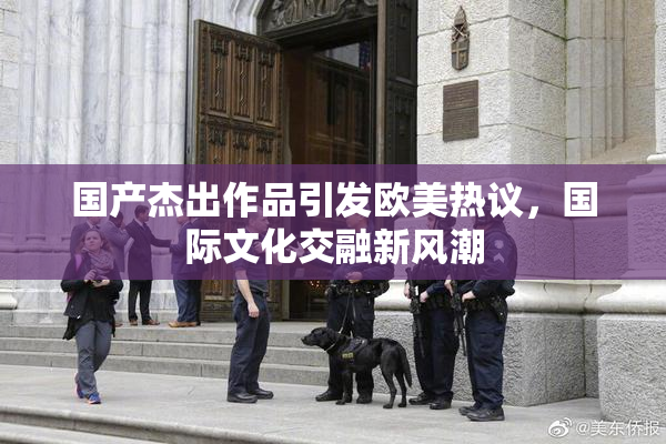 国产杰出作品引发欧美热议，国际文化交融新风潮