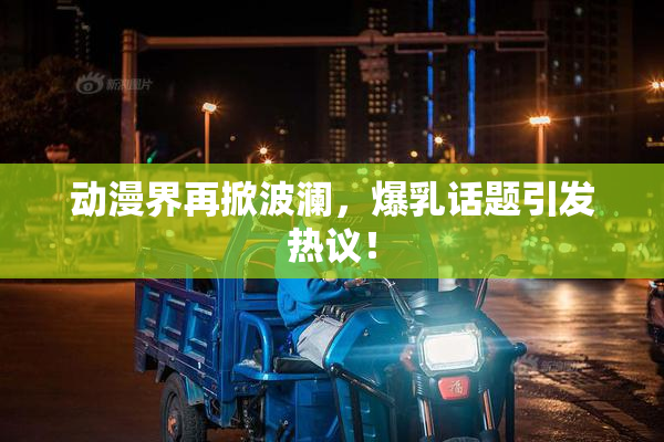 动漫界再掀波澜，爆乳话题引发热议！
