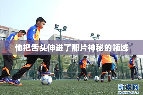 他把舌头伸进了那片神秘的领域