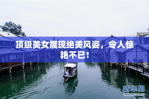 顶级美女展现绝美风姿，令人惊艳不已！