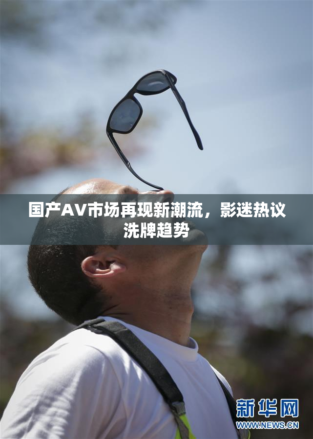 国产AV市场再现新潮流，影迷热议洗牌趋势