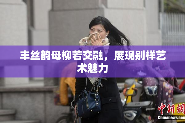 丰丝韵母柳若交融，展现别样艺术魅力