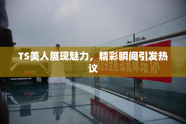TS美人展现魅力，精彩瞬间引发热议