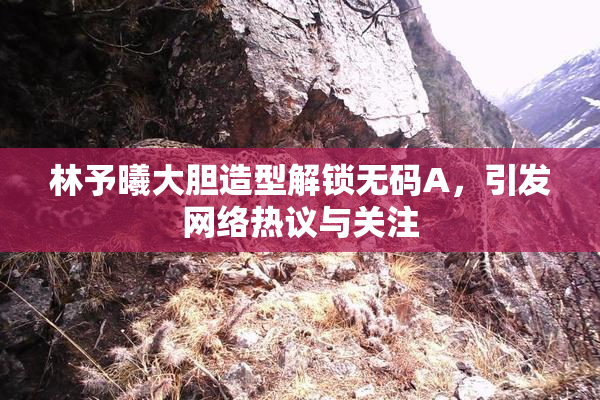 林予曦大胆造型解锁无码A，引发网络热议与关注