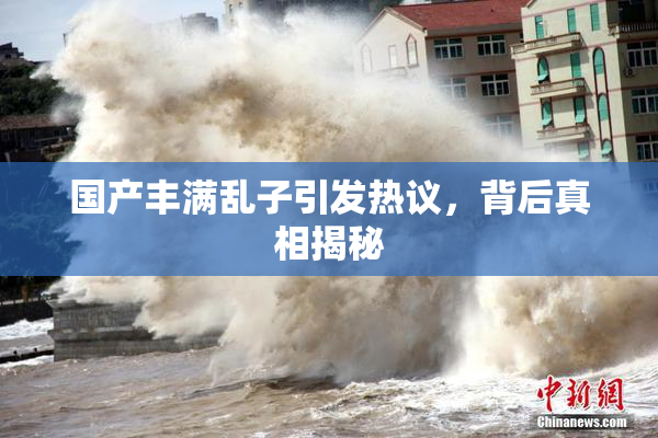 国产丰满乱子引发热议，背后真相揭秘
