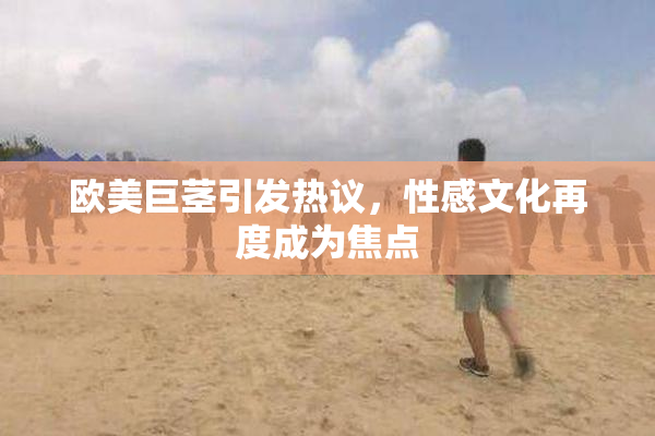 欧美巨茎引发热议，性感文化再度成为焦点