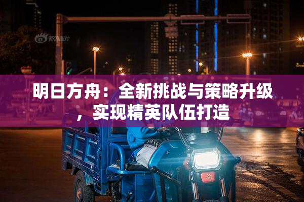 明日方舟：全新挑战与策略升级，实现精英队伍打造
