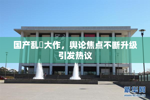 国产乱婬大作，舆论焦点不断升级引发热议