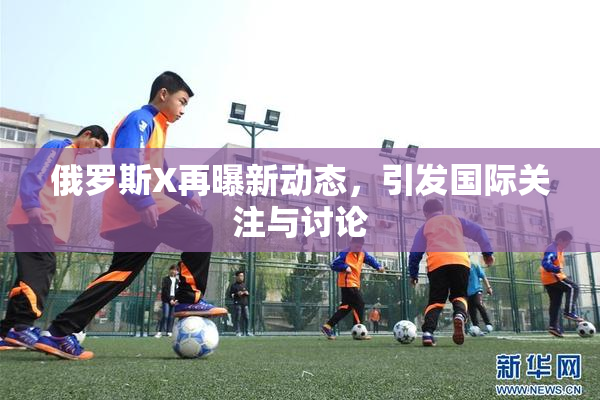 俄罗斯X再曝新动态，引发国际关注与讨论