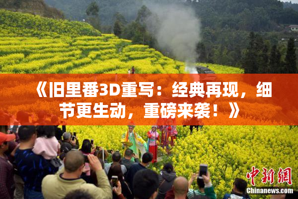 《旧里番3D重写：经典再现，细节更生动，重磅来袭！》