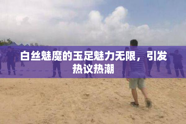 白丝魅魔的玉足魅力无限，引发热议热潮