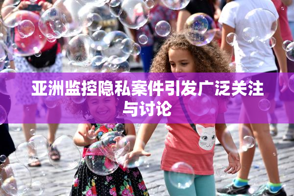 亚洲监控隐私案件引发广泛关注与讨论