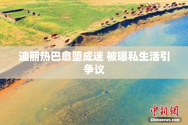 迪丽热巴愈堕成迷 被曝私生活引争议
