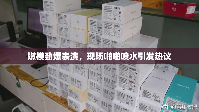 嫩模劲爆表演，现场啪啪喷水引发热议