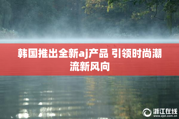韩国推出全新aj产品 引领时尚潮流新风向
