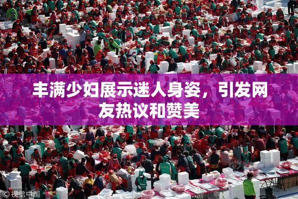 丰满少妇展示迷人身姿，引发网友热议和赞美