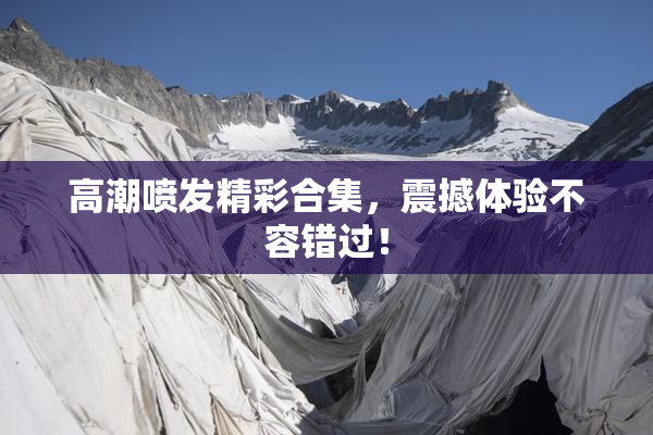 高潮喷发精彩合集，震撼体验不容错过！