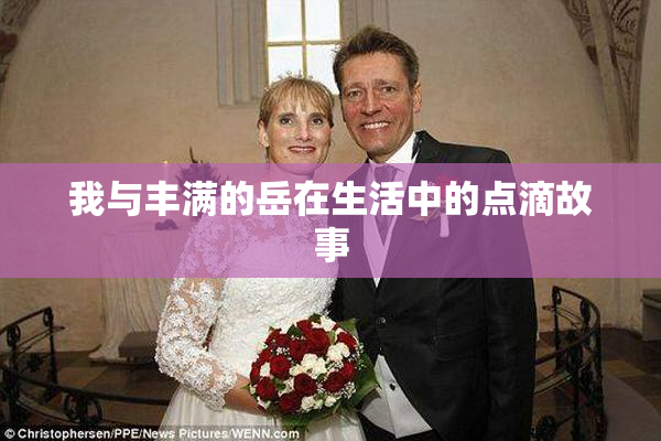 我与丰满的岳在生活中的点滴故事
