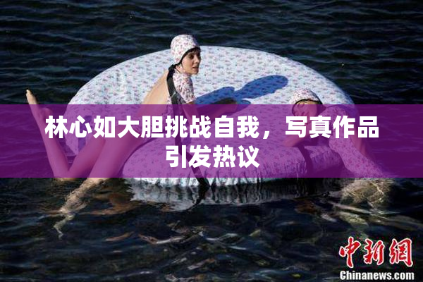 林心如大胆挑战自我，写真作品引发热议