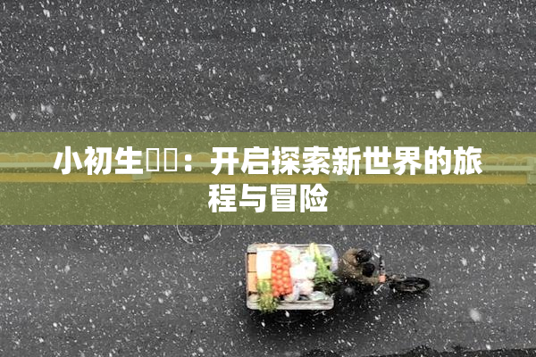 小初生❌‌：开启探索新世界的旅程与冒险