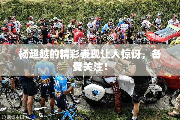 杨超越的精彩表现让人惊讶，备受关注！