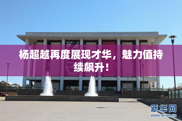 杨超越再度展现才华，魅力值持续飙升！