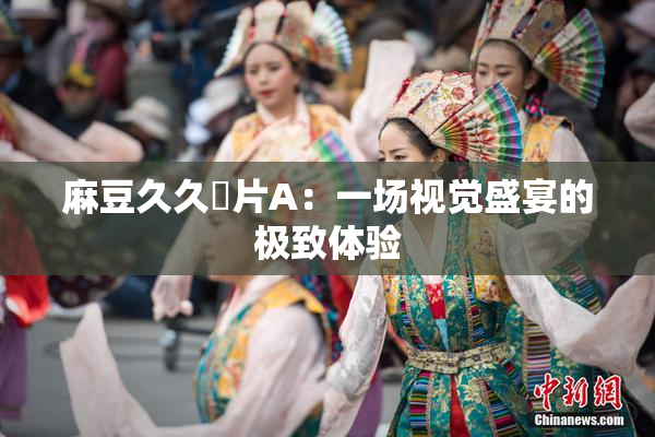 麻豆久久婬片A：一场视觉盛宴的极致体验