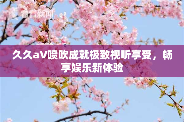 久久aV喷吹成就极致视听享受，畅享娱乐新体验