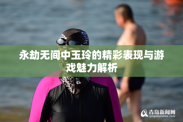 永劫无间中玉玲的精彩表现与游戏魅力解析