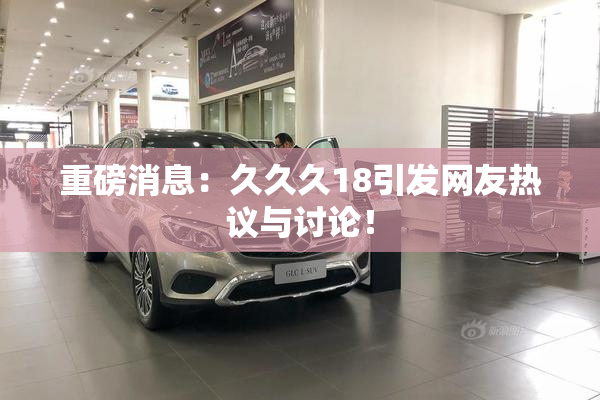 重磅消息：久久久18引发网友热议与讨论！