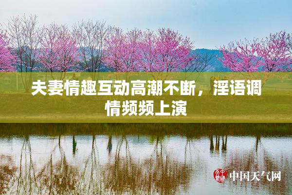 夫妻情趣互动高潮不断，淫语调情频频上演