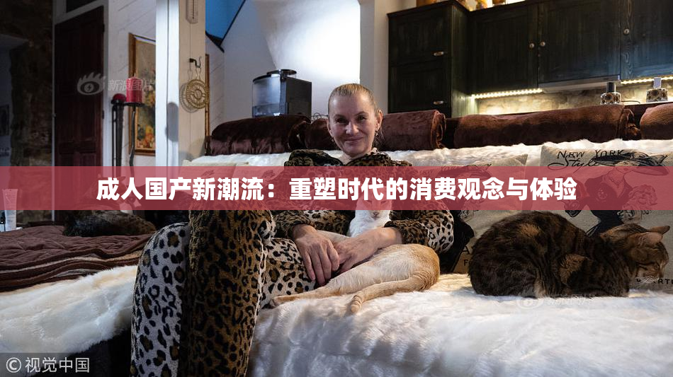 成人国产新潮流：重塑时代的消费观念与体验