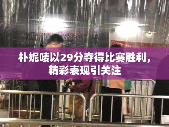 朴妮唛以29分夺得比赛胜利，精彩表现引关注