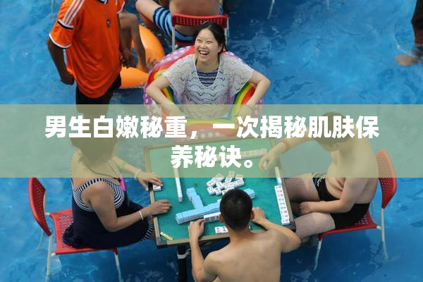 男生白嫩秘重，一次揭秘肌肤保养秘诀。