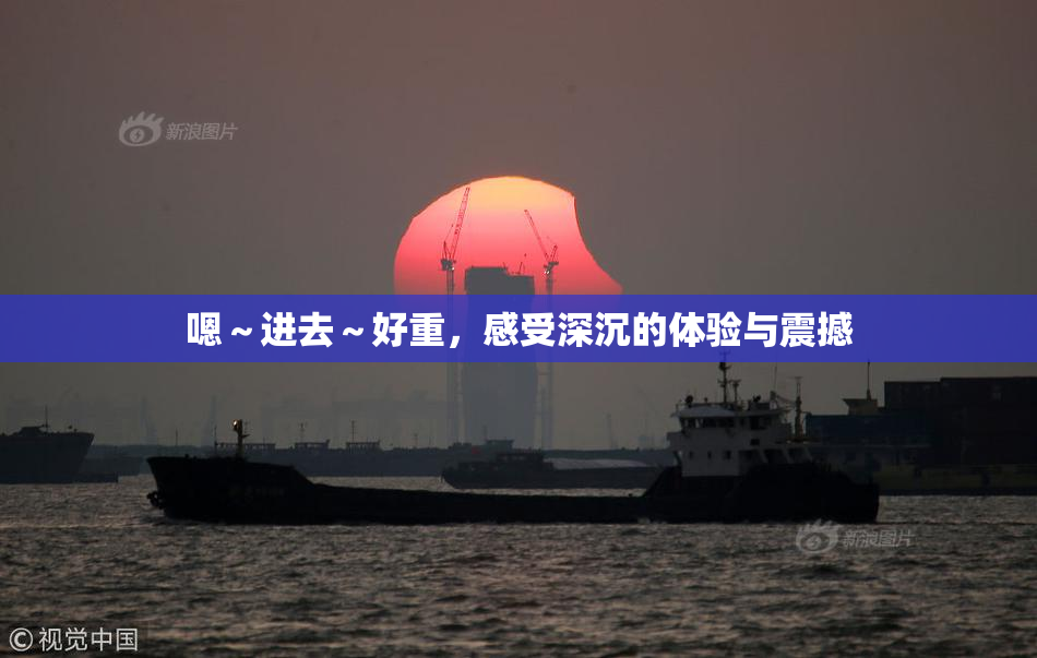 嗯～进去～好重，感受深沉的体验与震撼